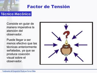 Factor de Tensión
Técnica Mecánica
Consiste en guiar de
manera imperativa la
atención del
observador.
Puede llegar a ser
menos efectivo que las
técnicas anteriormente
señaladas, ya que se
produce coacción
visual sobre el
observador.

 