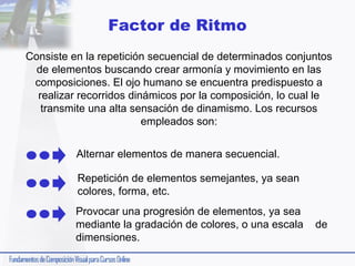 Factor de Ritmo
Consiste en la repetición secuencial de determinados conjuntos
de elementos buscando crear armonía y movimiento en las
composiciones. El ojo humano se encuentra predispuesto a
realizar recorridos dinámicos por la composición, lo cual le
transmite una alta sensación de dinamismo. Los recursos
empleados son:
Alternar elementos de manera secuencial.
Repetición de elementos semejantes, ya sean
colores, forma, etc.
Provocar una progresión de elementos, ya sea
mediante la gradación de colores, o una escala
dimensiones.

de

 