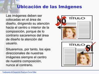 Ubicación de las Imágenes
Las imágenes deben ser
colocadas en el área de
diseño, dirigiendo su atención
hacia el centro o interior de la
composición, porque de lo
contrario sacaremos del área
de diseño la atención del
usuario.
Situaremos, por tanto, los ejes
direccionales de nuestras
imágenes siempre el centro
de nuestra composición,
nunca al contrario.

 
