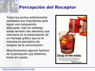 Percepción del Receptor
Todos los puntos anteriormente
señalados son importantes para
lograr una composición
adecuada, más sin embargo
existe también otro elemento que
interviene en la interpretación de
un mensaje gráfico que es el
mecanismo perceptivo de
receptor de la comunicación.
Mencionaremos algunos factores
de la percepción que debemos
tomar en cuenta.

 
