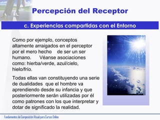Percepción del Receptor
c. Experiencias compartidas con el Entorno
Como por ejemplo, conceptos
altamente arraigados en el perceptor
por el mero hecho de ser un ser
humano.
Véanse asociaciones
como: hierba/verde, azul/cielo,
hielo/frío.
Todas ellas van constituyendo una serie
de dualidades que el hombre va
aprendiendo desde su infancia y que
posteriormente serán utilizadas por él
como patrones con los que interpretar y
dotar de significado la realidad.

 