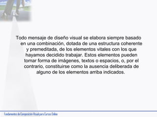 Todo mensaje de diseño visual se elabora siempre basado
en una combinación, dotada de una estructura coherente
y premeditada, de los elementos vitales con los que
hayamos decidido trabajar. Estos elementos pueden
tomar forma de imágenes, textos o espacios, o, por el
contrario, constituirse como la ausencia deliberada de
alguno de los elementos arriba indicados.

 