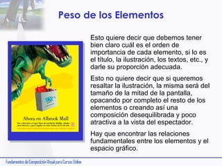 Peso de los Elementos
Esto quiere decir que debemos tener
bien claro cuál es el orden de
importancia de cada elemento, si lo es
el título, la ilustración, los textos, etc., y
darle su proporción adecuada.
Esto no quiere decir que si queremos
resaltar la ilustración, la misma será del
tamaño de la mitad de la pantalla,
opacando por completo el resto de los
elementos o creando así una
composición desequilibrada y poco
atractiva a la vista del espectador.
Hay que encontrar las relaciones
fundamentales entre los elementos y el
espacio gráfico.

 