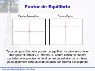 Factor de Equilibrio

Toda composición debe poseer un equilibrio visual y se conocen
dos tipos: el formal y el informal. El centro óptico de nuestra
pantalla no es precisamente el centro geométrico de la misma,
pues el primero está ubicado un poco por encima del segundo.

 
