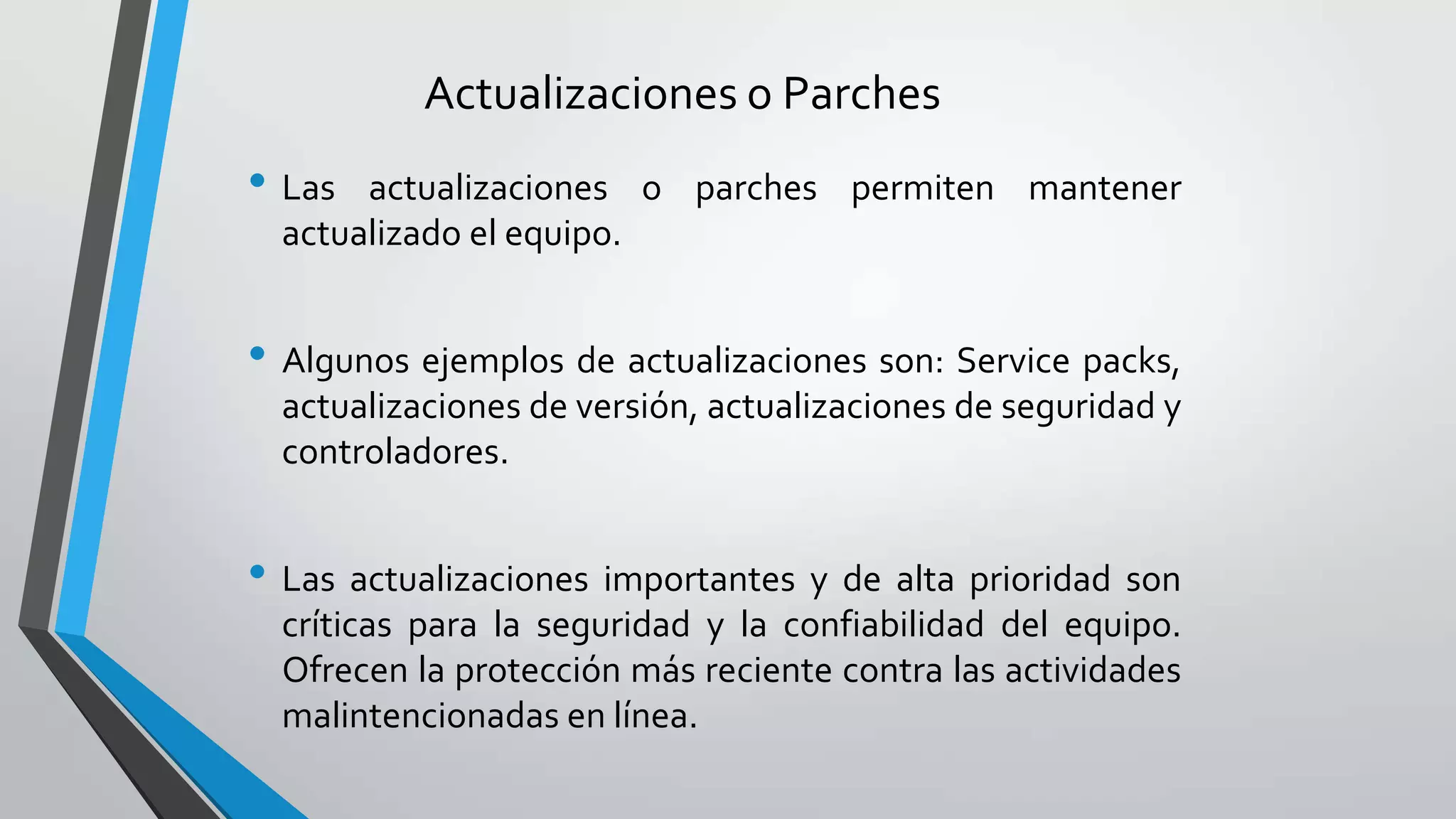 Actualizaciones o Parches
• Las actualizaciones o parches permiten mantener
actualizado el equipo.
• Algunos ejemplos de actualizaciones son: Service packs,
actualizaciones de versión, actualizaciones de seguridad y
controladores.
• Las actualizaciones importantes y de alta prioridad son
críticas para la seguridad y la confiabilidad del equipo.
Ofrecen la protección más reciente contra las actividades
malintencionadas en línea.
 