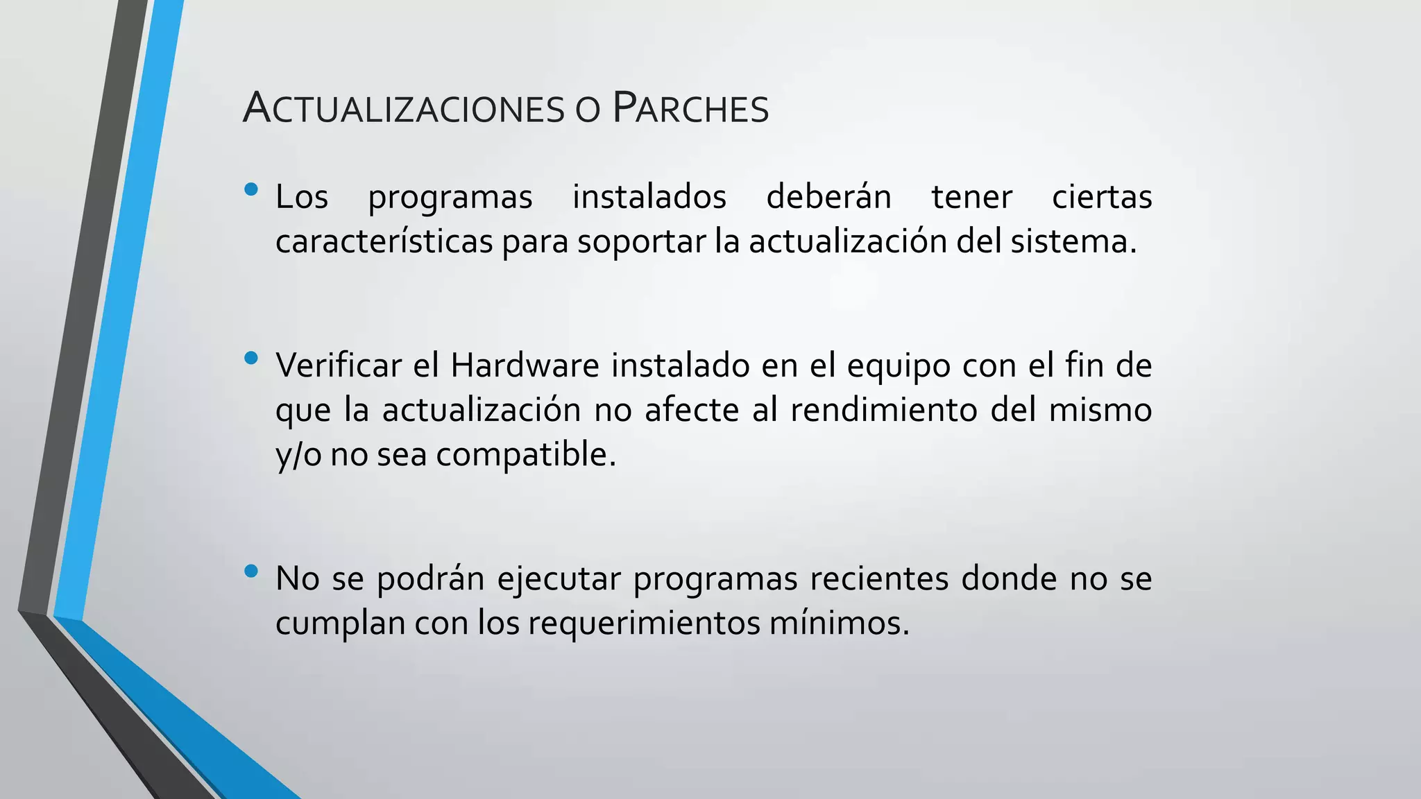 • Los programas instalados deberán tener ciertas
características para soportar la actualización del sistema.
• Verificar el Hardware instalado en el equipo con el fin de
que la actualización no afecte al rendimiento del mismo
y/o no sea compatible.
• No se podrán ejecutar programas recientes donde no se
cumplan con los requerimientos mínimos.
ACTUALIZACIONES O PARCHES
 