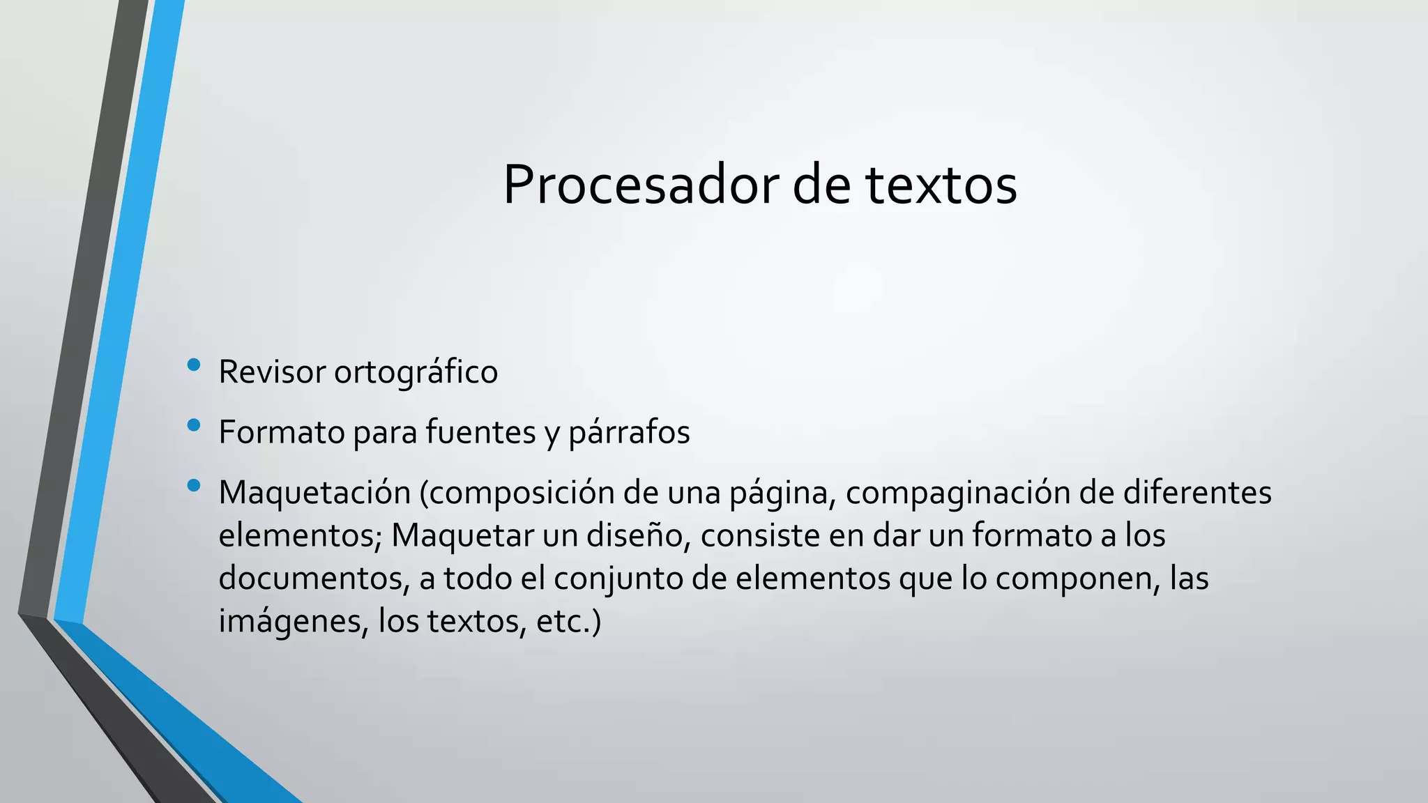 Procesador de textos
• Revisor ortográfico
• Formato para fuentes y párrafos
• Maquetación (composición de una página, compaginación de diferentes
elementos; Maquetar un diseño, consiste en dar un formato a los
documentos, a todo el conjunto de elementos que lo componen, las
imágenes, los textos, etc.)
 