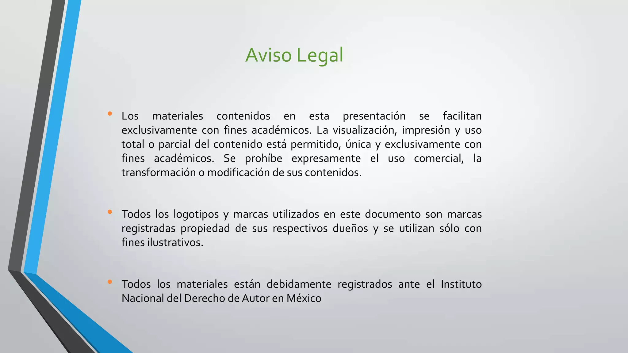 Aviso Legal
• Los materiales contenidos en esta presentación se facilitan
exclusivamente con fines académicos. La visualización, impresión y uso
total o parcial del contenido está permitido, única y exclusivamente con
fines académicos. Se prohíbe expresamente el uso comercial, la
transformación o modificación de sus contenidos.
• Todos los logotipos y marcas utilizados en este documento son marcas
registradas propiedad de sus respectivos dueños y se utilizan sólo con
fines ilustrativos.
• Todos los materiales están debidamente registrados ante el Instituto
Nacional del Derecho de Autor en México
 