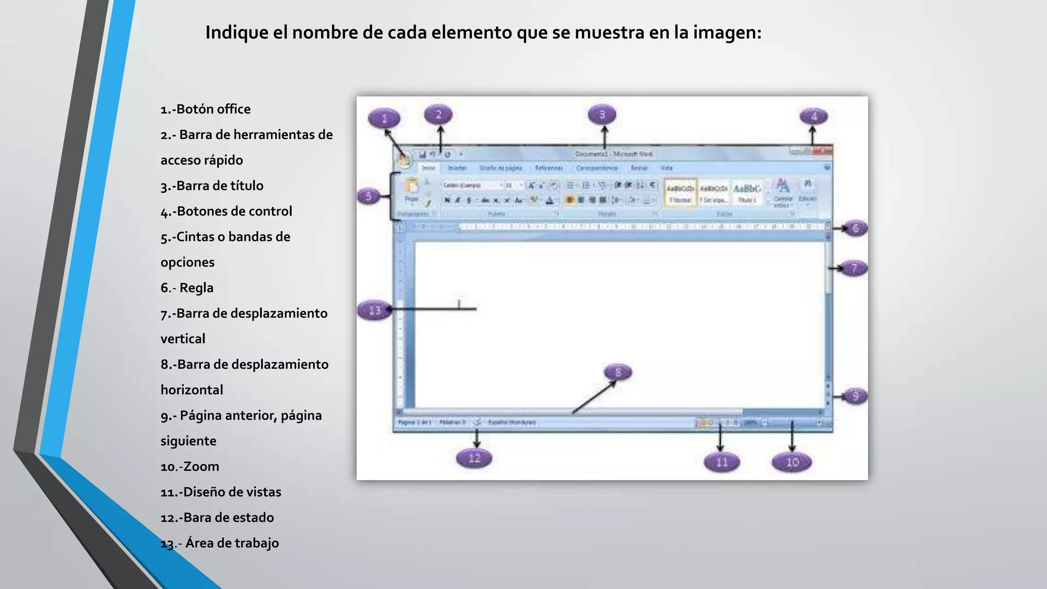 Indique el nombre de cada elemento que se muestra en la imagen:
1.-Botón office
2.- Barra de herramientas de
acceso rápido
3.-Barra de título
4.-Botones de control
5.-Cintas o bandas de
opciones
6.- Regla
7.-Barra de desplazamiento
vertical
8.-Barra de desplazamiento
horizontal
9.- Página anterior, página
siguiente
10.-Zoom
11.-Diseño de vistas
12.-Bara de estado
13.- Área de trabajo
 