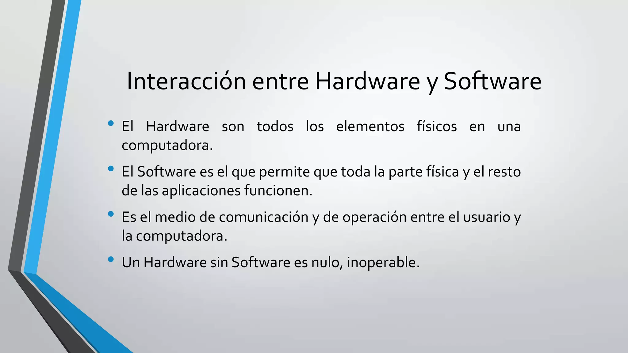 Interacción entre Hardware y Software
• El Hardware son todos los elementos físicos en una
computadora.
• El Software es el que permite que toda la parte física y el resto
de las aplicaciones funcionen.
• Es el medio de comunicación y de operación entre el usuario y
la computadora.
• Un Hardware sin Software es nulo, inoperable.
 