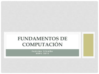 P A U L I N A T I T U A Ñ A
A B R I L 2 0 1 5
FUNDAMENTOS DE
COMPUTACIÓN
 