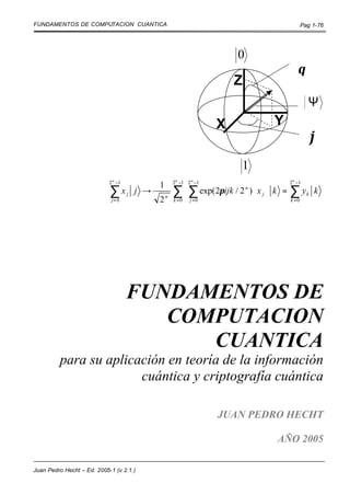 FUNDAMENTOS DE COMPUTACION CUANTICA                                                  Pag 1-76




                                                                      0
                                                                                     θ
                                                                      Z
                                                                                         Ψ
                                                                  X           Y
                                                                                         ϕ
                                                                      1
                            2 n −1
                                               1      
                                                   2n −1 2 n −1                    2n −1

                            ∑x       j   j →      ∑  ∑ exp(2πijk / 2 ) ⋅ x j  k = ∑ y k k
                                                                     n

                             j= 0              2 k =0  j =0
                                                n
                                                                                   k =0




                                     FUNDAMENTOS DE
                                        COMPUTACION
                                           CUANTICA
         para su aplicación en teoría de la información
                       cuántica y criptografía cuántica

                                                                  JUAN PEDRO HECHT

                                                                               AÑO 2005

Juan Pedro Hecht – Ed. 2005-1 (v.2.1.)
 