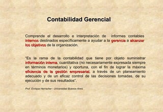 Contabilidad Gerencial Comprende el desarrollo e interpretación de  informes contables  internos  destinados específicamente a ayudar a la  gerencia  a  alcanzar los   objetivos  de la organización. “ Es la rama de la contabilidad que tiene por objeto suministrar  información interna , cuantitativa (no necesariamente expresada siempre en términos monetarios) y oportuna, con el fin de lograr la máxima  eficiencia de la gestión empresarial , a través de un planeamiento adecuado y de un eficaz control de las decisiones tomadas, de su ejecución y de sus resultados”. Prof. Enrique Herrscher - Universidad Buenos Aires. 