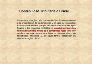 Contabilidad Tributaria o Fiscal Comprende el registro y la preparación de informes tendentes a la presentación de declaraciones y el pago de impuestos. Es importante señalar que por las diferencias entre las leyes fiscales y los principios contables, la  contabilidad financiera en ocasiones difiere mucho de la contabilidad fiscal , pero esto no debe ser una barrera para llevar un sistema interno de contabilidad financiera y, de igual forma, establecer un adecuado registro fiscal.  