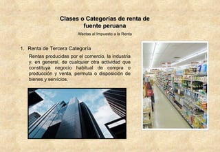 Clases o Categorías de renta de fuente peruana Afectas al Impuesto a la Renta Renta de Tercera Categoría Rentas producidas por el comercio, la industria y, en general, de cualquier otra actividad que constituya negocio habitual de compra o producción y venta, permuta o disposición de bienes y servicios.  