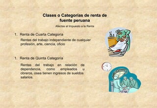 Clases o Categorías de renta de fuente peruana Afectas al Impuesto a la Renta Renta de Cuarta Categoría Rentas del trabajo independiente de cualquier profesión, arte, ciencia, oficio  Renta de Quinta Categoría Rentas del trabajo en relación de dependencia, como empleados u obreros, osea tienen ingresos de sueldos  salarios. 