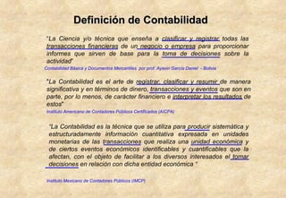 “ La Ciencia y/o técnica que enseña a clasificar y registrar todas las transacciones financieras de un negocio o empresa para proporcionar informes que sirven de base para la toma de decisiones sobre la actividad ”  Contabilidad Básica y Documentos Mercantiles  por prof. Ayaviri García Daniel  - Bolivia " La Contabilidad es el arte de registrar, clasificar y resumir de manera significativa y en términos de dinero, transacciones y eventos que son en parte, por lo menos, de carácter financiero e interpretar los resultados de estos "  Instituto Americano de Contadores Públicos Certificados (AICPA)   “ La Contabilidad es la técnica que se utiliza para producir sistemática y estructuradamente información cuantitativa expresada en unidades monetarias de las transacciones que realiza una unidad económica y de ciertos eventos económicos identificables y cuantificables que la afectan, con el objeto de facilitar a los diversos interesados el tomar decisiones en relación con dicha entidad económica “ Instituto Mexicano de Contadores Públicos (IMCP) Definición de Contabilidad 