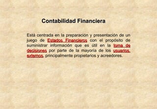 Contabilidad Financiera Está centrada en la preparación y presentación de un juego de  Estados Financieros  con el propósito de suministrar información que es útil en la  toma de decisiones  por parte de la mayoría de los  usuarios, externos , principalmente propietarios y acreedores.  