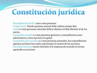 Sociedades de hecho: una o mas personas
Unipersonal. Dueño persona natural debe utilizar propio Rut.
Ltda:2 o mas personas naturales deben obtener un Rut distinto al de los
socios.
Comandita simple:2 o mas personas gestores y comanditarios unos
administran y otros aportan el capital.
Comandita por acciones:2 o mas personas naturales; los comanditarios
aportan acciones las cuales representan el monto de las acciones.
Sociedad anonima:tienen dominio d la empresa de acuerdo al monto
aportado en acciones
 