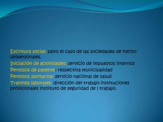 Escritura social: salvo el caso de las sociedades de hecho
unipersonales.
Iniciación de actividades: servicio de impuestos internos
Permisos de patente: respectiva municipalidad
Permisos sanitarios: servicio nacional de salud
Tramites laborales: dirección del trabajo instituciones
provisionales instituto de seguridad de l trabajo.
 