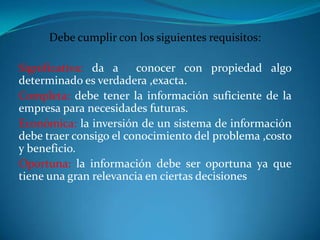 Debe cumplir con los siguientes requisitos:
Significativa: da a conocer con propiedad algo
determinado es verdadera ,exacta.
Completa: debe tener la información suficiente de la
empresa para necesidades futuras.
Económica: la inversión de un sistema de información
debe traer consigo el conocimiento del problema ,costo
y beneficio.
Oportuna: la información debe ser oportuna ya que
tiene una gran relevancia en ciertas decisiones
 