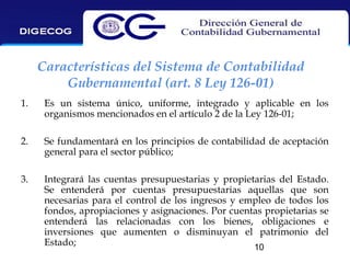 Características del Sistema de Contabilidad
Gubernamental (art. 8 Ley 126-01)
1.

Es un sistema único, uniforme, integrado y aplicable en los
organismos mencionados en el artículo 2 de la Ley 126-01;

2.

Se fundamentará en los principios de contabilidad de aceptación
general para el sector público;

3.

Integrará las cuentas presupuestarias y propietarias del Estado.
Se entenderá por cuentas presupuestarias aquellas que son
necesarias para el control de los ingresos y empleo de todos los
fondos, apropiaciones y asignaciones. Por cuentas propietarias se
entenderá las relacionadas con los bienes, obligaciones e
inversiones que aumenten o disminuyan el patrimonio del
Estado;
10

 