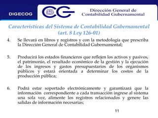Características del Sistema de Contabilidad Gubernamental
(art. 8 Ley 126-01)
4.

Se llevará en libros y registros y con la metodología que prescriba
la Dirección General de Contabilidad Gubernamental;

5.

Producirá los estados financieros que reflejen los activos y pasivos,
el patrimonio, el resultado económico de la gestión y la ejecución
de los ingresos y gastos presupuestarios de los organismos
públicos y estará orientada a determinar los costos de la
producción pública;

6.

Podrá estar soportado electrónicamente y garantizará que la
información correspondiente a cada transacción ingrese al sistema
una sola vez, alimente los registros relacionados y genere las
salidas de información necesarias;
11

 