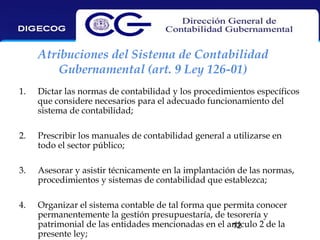 Atribuciones del Sistema de Contabilidad
Gubernamental (art. 9 Ley 126-01)
1.

Dictar las normas de contabilidad y los procedimientos específicos
que considere necesarios para el adecuado funcionamiento del
sistema de contabilidad;

2.

Prescribir los manuales de contabilidad general a utilizarse en
todo el sector público;

3.

Asesorar y asistir técnicamente en la implantación de las normas,
procedimientos y sistemas de contabilidad que establezca;

4.

Organizar el sistema contable de tal forma que permita conocer
permanentemente la gestión presupuestaría, de tesorería y
patrimonial de las entidades mencionadas en el artículo 2 de la
12
presente ley;

 