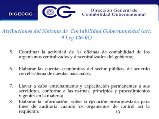 Atribuciones del Sistema de Contabilidad Gubernamental (art.
9 Ley 126-01)
5.

Coordinar la actividad de las oficinas de contabilidad de los
organismos centralizados y descentralizados del gobierno;

6.

Elaborar las cuentas económicas del sector público, de acuerdo
con el sistema de cuentas nacionales;

7.

Llevar a cabo entrenamiento y capacitación permanentes a sus
servidores, conforme a las normas, principios y procedimientos
vigentes en la materia;
Elaborar la información sobre la ejecución presupuestaria para
fines de auditoria cuando los organismos de control así la
requieran.
13

8.

 
