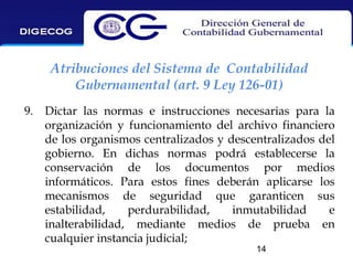 Atribuciones del Sistema de Contabilidad
Gubernamental (art. 9 Ley 126-01)
9.

Dictar las normas e instrucciones necesarias para la
organización y funcionamiento del archivo financiero
de los organismos centralizados y descentralizados del
gobierno. En dichas normas podrá establecerse la
conservación de los documentos por medios
informáticos. Para estos fines deberán aplicarse los
mecanismos de seguridad que garanticen sus
estabilidad,
perdurabilidad,
inmutabilidad
e
inalterabilidad, mediante medios de prueba en
cualquier instancia judicial;
14

 