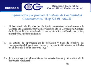 Información que produce el Sistema de Contabilidad
Gubernamental (Ley 126-01 Art.13)
•

El Secretario de Estado de Hacienda presentara anualmente a la
Cámara de Cuentas, previa intervención de la Contraloría General
de la República, el estado de recaudación e inversión de las rentas,
el cual tendrá como mínimo:

1.- El estado de operación de la ejecución y flujo de efectivo del
presupuesto del gobierno central y de sus instituciones señaladas
en el artículo 2 de la presente ley;

2.- Los estados que demuestren los movimientos y situación de la
Tesorería Nacional;
16

 