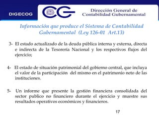 Información que produce el Sistema de Contabilidad
Gubernamental (Ley 126-01 Art.13)
3- El estado actualizado de la deuda pública interna y externa, directa
e indirecta de la Tesorería Nacional y los respectivos flujos del
ejercicio;
4- El estado de situación patrimonial del gobierno central, que incluya
el valor de la participación del mismo en el patrimonio neto de las
instituciones.
5-

Un informe que presente la gestión financiera consolidada del
sector publico no financiero durante el ejercicio y muestre sus
resultados operativos económicos y financieros.
17

 