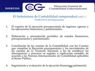 El Subsistema de Contabilidad comprenderá (ART. 5 .
PARRAFO II del Reglamento):

1.

El registro de la ejecución presupuestaria de ingresos, egresos y
las operaciones financieras y patrimoniales;

2.

Elaboración y presentación periódica de estados financieros,
presupuestarios y patrimoniales.

3.

Conciliación de las cuentas de la Contabilidad, con las Cuentas
que compilan la Ejecución presupuestaria y los movimientos de
las cuentas de la Tesorería Nacional; a fin de establecer las
discrepancias y procurar su registro o explicación contable, de
acuerdo a las Normas Internacionales de Contabilidad aplicables
al Sector Público.

4.

Seguimiento y evaluación de la ejecución financiera patrimonial.
19

 