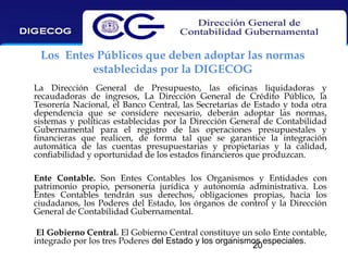 Los Entes Públicos que deben adoptar las normas
establecidas por la DIGECOG
La Dirección General de Presupuesto, las oficinas liquidadoras y
recaudadoras de ingresos, La Dirección General de Crédito Público, la
Tesorería Nacional, el Banco Central, las Secretarías de Estado y toda otra
dependencia que se considere necesario, deberán adoptar las normas,
sistemas y políticas establecidas por la Dirección General de Contabilidad
Gubernamental para el registro de las operaciones presupuestales y
financieras que realicen, de forma tal que se garantice la integración
automática de las cuentas presupuestarias y propietarias y la calidad,
confiabilidad y oportunidad de los estados financieros que produzcan.
Ente Contable. Son Entes Contables los Organismos y Entidades con
patrimonio propio, personería jurídica y autonomía administrativa. Los
Entes Contables tendrán sus derechos, obligaciones propias, hacia los
ciudadanos, los Poderes del Estado, los órganos de control y la Dirección
General de Contabilidad Gubernamental.
El Gobierno Central. El Gobierno Central constituye un solo Ente contable,
integrado por los tres Poderes del Estado y los organismos especiales.
20

 