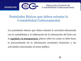 Postulados Básicos que deben orientar la
Contabilidad Gubernamental
Los postulados básicos que deben orientar la actividad relacionada
con la contabilidad y la elaboración de la información del Ente son
la equidad y la transparencia, pilares sobre los cuales se debe basar
el procesamiento de la información económico financiero y las
actividades relacionadas al sector público.

22

 