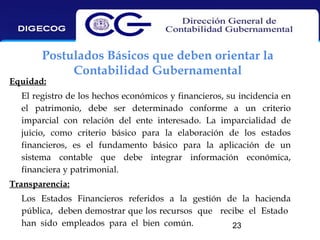 Postulados Básicos que deben orientar la
Contabilidad Gubernamental

Equidad:

El registro de los hechos económicos y financieros, su incidencia en
el patrimonio, debe ser determinado conforme a un criterio
imparcial con relación del ente interesado. La imparcialidad de
juicio, como criterio básico para la elaboración de los estados
financieros, es el fundamento básico para la aplicación de un
sistema contable que debe integrar información económica,
financiera y patrimonial.
Transparencia:
Los Estados Financieros referidos a la gestión de la hacienda
pública, deben demostrar que los recursos que recibe el Estado
han sido empleados para el bien común.
23

 
