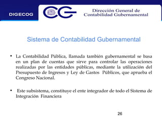 Sistema de Contabilidad Gubernamental
• La Contabilidad Pública, llamada también gubernamental se basa
en un plan de cuentas que sirve para controlar las operaciones
realizadas por las entidades públicas, mediante la utilización del
Presupuesto de Ingresos y Ley de Gastos Públicos, que aprueba el
Congreso Nacional.
•

Este subsistema, constituye el ente integrador de todo el Sistema de
Integración Financiera

26

 