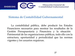 Sistema de Contabilidad Gubernamental
La contabilidad pública, debe producir los Estados
Financieros necesarios para mostrar los resultados de la
Gestión Presupuestaria y Financiera y la situación
Patrimonial de las organizaciones públicas, todo ello con la
estructura, oportunidad y periodicidad que las normas
vigentes y los usuarios requieran.

27

 