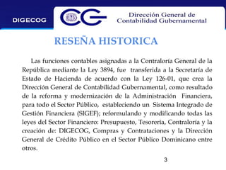 RESEÑA HISTORICA
Las funciones contables asignadas a la Contraloría General de la
República mediante la Ley 3894, fue transferida a la Secretaría de
Estado de Hacienda de acuerdo con la Ley 126-01, que crea la
Dirección General de Contabilidad Gubernamental, como resultado
de la reforma y modernización de la Administración Financiera,
para todo el Sector Público, estableciendo un Sistema Integrado de
Gestión Financiera (SIGEF); reformulando y modificando todas las
leyes del Sector Financiero: Presupuesto, Tesorería, Contraloría y la
creación de: DIGECOG, Compras y Contrataciones y la Dirección
General de Crédito Público en el Sector Público Dominicano entre
otros.
3

 