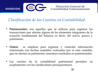 Clasificación de las Cuentas en Contabilidad
• Patrimoniales: son aquellas que se utilizan para registrar las
transacciones que afectan alguno de los elementos integrantes de la
ecuación fundamental del balance; es decir, del activo, pasivo y
patrimonio.
• Orden:
se emplean para registrar y controlar información
relacionada con hechos contables realizados por el ente contable,
que no afectan su patrimonio, muestran resultados no patrimoniales.
• Las cuentas de la contabilidad patrimonial
acoplamiento con los clasificadores presupuestarios.
30

permiten

su

 