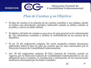 Plan de Cuentas y su Objetivo
• El plan de cuentas es la relación de las cuentas contables y sus códigos, donde
se realiza una descripción operativa indicando cuándo se debita, cuándo se
acredita y cuál es su saldo normal.
• El objetivo del plan de cuentas es que sirva de guía general en la conformación
de los subsistemas contables y facilitar la consolidación de las cuentas de la
República.
• El art. 21 del reglamento estipula: No serán aceptados estados financieros
elaborados sobre la base de plan de cuentas que no sean autorizados por la
Dirección General de Contabilidad Gubernamental.
• Art. 38 del reglamento estipula: El Plan General de Cuentas, puesto en
vigencia por la Dirección General de Contabilidad Gubernamental es de uso
obligatorio para el registro, la clasificación e información de las transacciones
financieras efectuadas por los Entes Contables.
31

31

 