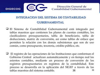 INTEGRACION DEL SISTEMA DE CONTABILIDAD
GUBERNAMENTAL
 El Sistema de Contabilidad Gubernamental está integrado por
tablas maestras que contienen los planes de cuentas contables, los
clasificadores presupuestarios, tabla de beneficiario, tabla de
deducciones, matriz de conversión, así como tablas de enlace que
permiten la relación con los demás subsistemas que son de uso
común, como presupuesto, tesorería, crédito público, etc.
 El registro de las operaciones de las Instituciones que conforman el
Gobierno Central actualizan automáticamente y en tiempo real los
asientos contables, mediante un proceso de conversión de los
registros presupuestarios en registros de la contabilidad. Este
proceso se desarrolla en la aplicación del SIGEF a través de las
36
36
tablas maestras del sistema contable.

 