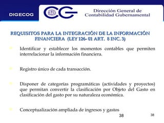 REQUISITOS PARA LA INTEGRACIÓN DE LA INFORMACIÓN
FINANCIERA (LEY 126- 01 ART. 8 INC. 3)


Identificar y establecer los momentos contables que permiten
interrelacionar la información financiera.



Registro único de cada transacción.



Disponer de categorías programáticas (actividades y proyectos)
que permitan convertir la clasificación por Objeto del Gasto en
clasificación del gasto por su naturaleza económica.



Conceptualización ampliada de ingresos y gastos
38

38

 