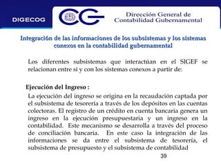 Integración de las informaciones de los subsistemas y los sistemas
conexos en la contabilidad gubernamental
Los diferentes subsistemas que interactúan en el SIGEF se
relacionan entre sí y con los sistemas conexos a partir de:
Ejecución del Ingreso :
La ejecución del ingreso se origina en la recaudación captada por
el subsistema de tesorería a través de los depósitos en las cuentas
colectoras. El registro de un crédito en cuenta bancaria genera un
ingreso en la ejecución presupuestaria y un ingreso en la
contabilidad. Este mecanismo se desarrolla a través del proceso
de conciliación bancaria. En este caso la integración de las
informaciones se da entre el subsistema de tesorería, el
subsistema de presupuesto y el subsistema de contabilidad
39

 