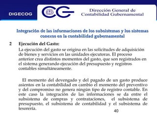 Integración de las informaciones de los subsistemas y los sistemas
conexos en la contabilidad gubernamental
2

Ejecución del Gasto:
La ejecución del gasto se origina en las solicitudes de adquisición
de bienes y servicios en las unidades ejecutoras. El proceso
anterior crea distintos momentos del gasto, que son registrados en
el sistema generando ejecución del presupuesto y registros
contables simultáneamente.
El momento del devengado y del pagado de un gasto produce
asientos en la contabilidad en cambio el momento del preventivo
y del compromiso no genera ningún tipo de registro contable. En
este caso la integración de las informaciones se da entre el
subsistema de compras y contrataciones, el subsistema de
presupuesto, el subsistema de contabilidad y el subsistema de
tesorería.
40

 