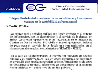 Integración de las informaciones de los subsistemas y los sistemas
conexos en la contabilidad gubernamental

3. Crédito Público:
Las operaciones de crédito público que tienen impacto en el sistema
de información, son los desembolsos y el servicio de la deuda, en
ambos casos estas operaciones están registradas en el Sistema de
Gestión de Deuda Pública (SIGADE), el mismo que genera órdenes
de pago para el servicio de la deuda que son registradas en el
sistema contable mediante una interfase (SIGADE – SIGEF).
En el caso de los desembolsos la información proviene de Crédito
publico y es confirmada en las Unidades Ejecutoras de préstamos
externos. En este caso la integración de las informaciones se da entre
el subsistema de tesorería, subsistema de presupuesto el subsistema
de contabilidad y el subsistema de crédito público.
41

 