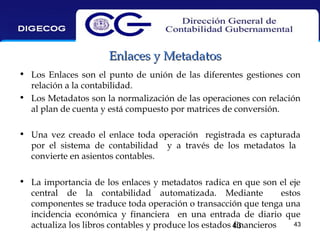 Enlaces y Metadatos
• Los Enlaces son el punto de unión de las diferentes gestiones con
relación a la contabilidad.
• Los Metadatos son la normalización de las operaciones con relación
al plan de cuenta y está compuesto por matrices de conversión.
• Una vez creado el enlace toda operación registrada es capturada
por el sistema de contabilidad y a través de los metadatos la
convierte en asientos contables.
• La importancia de los enlaces y metadatos radica en que son el eje
central de la contabilidad automatizada. Mediante
estos
componentes se traduce toda operación o transacción que tenga una
incidencia económica y financiera en una entrada de diario que
43
actualiza los libros contables y produce los estados 43
financieros

 