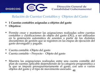 Relación de Cuentas Contables y Objetos del Gasto
• 1 Cuentas contables asignadas a objetos del gasto
• Objetivo:
• Permite crear y mantener las asignaciones realizadas sobre cuentas
contables y clasificaciones de objeto del gasto (OG), a ser utilizadas
en la generación automática de asientos a partir de los distintos
documentos de gestión que se registren en las etapas de ejecución del
gasto devengado y pagado.
• Cuenta contable -Objeto del gasto
• Cuenta contable – Proyecto - Objeto del gasto
• Muestra las asignaciones realizadas entre una cuenta contable del
plan de cuentas aplicable dependiendo de la categoría programática a
la que se imputa presupuestariamente el gasto, con uno o varios
objetos del gasto y el tipo de movimiento asociado.
46

 