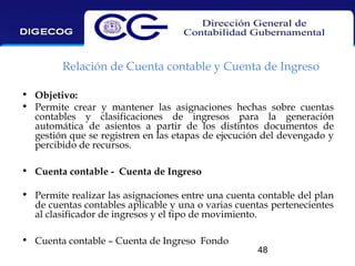 Relación de Cuenta contable y Cuenta de Ingreso
• Objetivo:
• Permite crear y mantener las asignaciones hechas sobre cuentas
contables y clasificaciones de ingresos para la generación
automática de asientos a partir de los distintos documentos de
gestión que se registren en las etapas de ejecución del devengado y
percibido de recursos.
• Cuenta contable - Cuenta de Ingreso
• Permite realizar las asignaciones entre una cuenta contable del plan
de cuentas contables aplicable y una o varias cuentas pertenecientes
al clasificador de ingresos y el tipo de movimiento.
• Cuenta contable – Cuenta de Ingreso Fondo

48

 