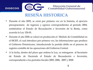 RESEÑA HISTORICA
• Durante el año 2005, se cerró por primera vez en la historia, el ejercicio
presupuestario de ingresos y egresos correspondientes al periodo 2004,
emitiéndose el Estado de Recaudación e Inversión de la Renta, como
acuerda la Ley 126-01.
• Durante el año 2006 se colocó en producción el Módulo de Contabilidad en
el SIGEF, el cual introduce por primera vez, las informaciones que produce
el Gobierno Dominicano, introduciendo la partida doble en el proceso de
registro contable de las operaciones del Gobierno Central.
• A la fecha, dentro del plazo que ordena la Ley, se entregaron al Secretario
de Estado de Hacienda el Estado de Recaudación e Inversión,
correspondiente a los períodos fiscales 2005, 2006, 2007 y 2008.
5

 